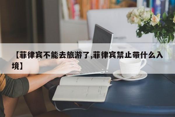【菲律宾不能去旅游了,菲律宾禁止带什么入境】